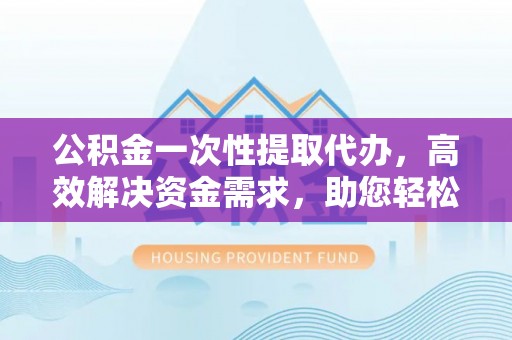 双流公积金一次性提取代办，高效解决资金需求，助您轻松应对生活难题